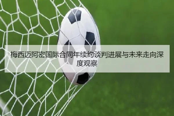 梅西迈阿密国际合同年续约谈判进展与未来走向深度观察