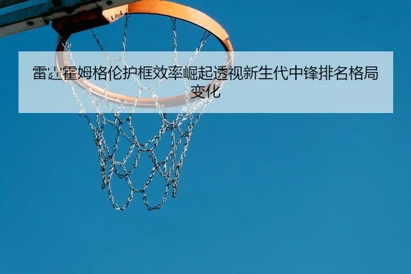雷霆霍姆格伦护框效率崛起透视新生代中锋排名格局变化