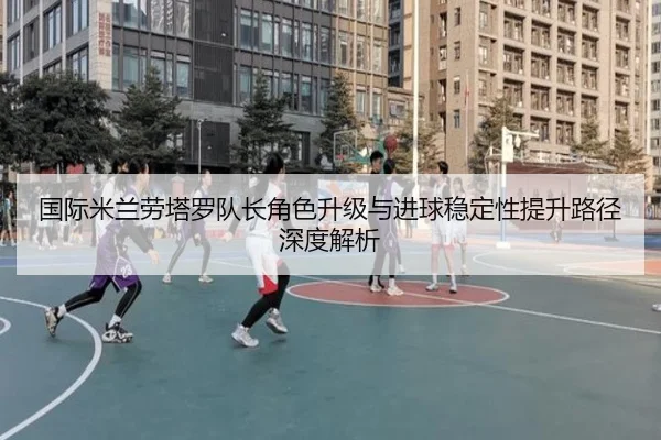 国际米兰劳塔罗队长角色升级与进球稳定性提升路径深度解析