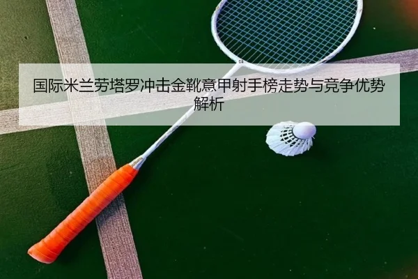 国际米兰劳塔罗冲击金靴意甲射手榜走势与竞争优势解析