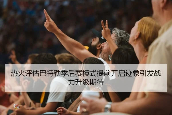 热火评估巴特勒季后赛模式提前开启迹象引发战力升级期待