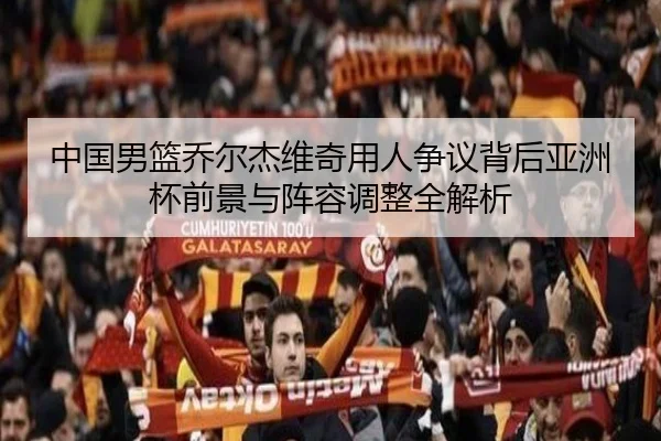 中国男篮乔尔杰维奇用人争议背后亚洲杯前景与阵容调整全解析