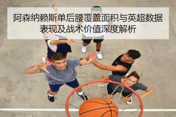 阿森纳赖斯单后腰覆盖面积与英超数据表现及战术价值深度解析