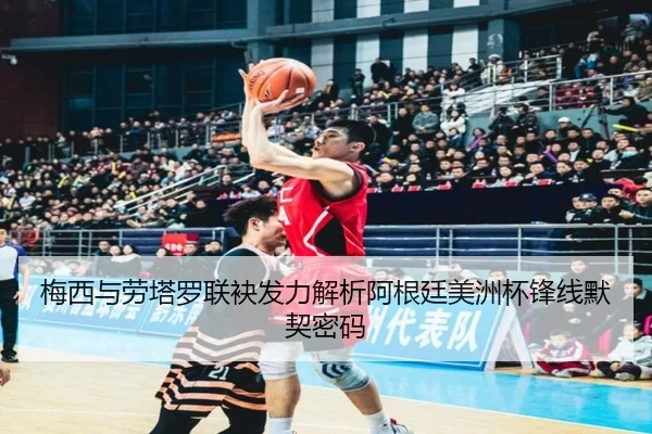 梅西与劳塔罗联袂发力解析阿根廷美洲杯锋线默契密码