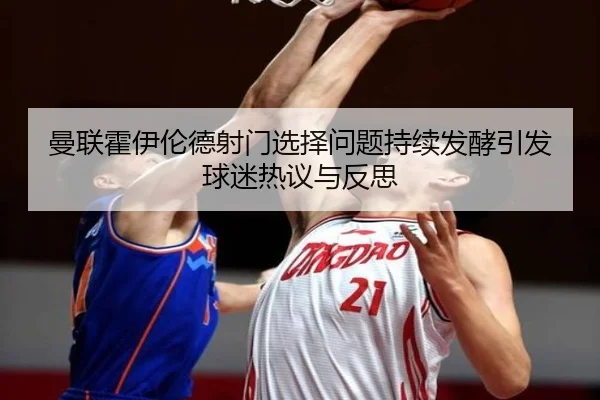 曼联霍伊伦德射门选择问题持续发酵引发球迷热议与反思