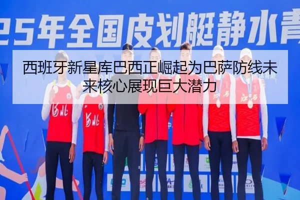 西班牙新星库巴西正崛起为巴萨防线未来核心展现巨大潜力
