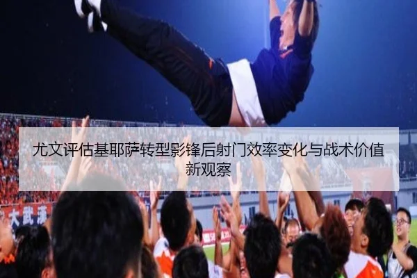 尤文评估基耶萨转型影锋后射门效率变化与战术价值新观察