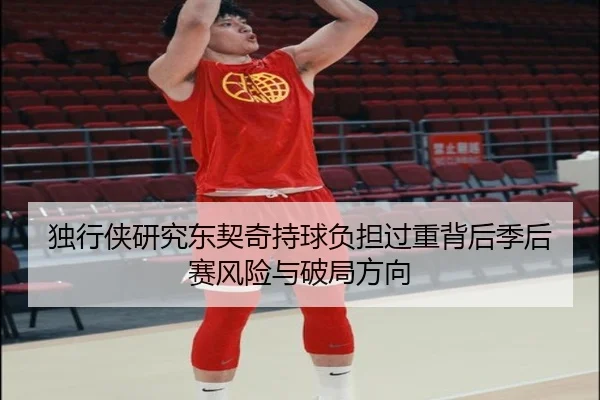 独行侠研究东契奇持球负担过重背后季后赛风险与破局方向
