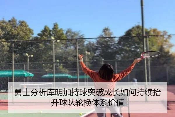 勇士分析库明加持球突破成长如何持续抬升球队轮换体系价值