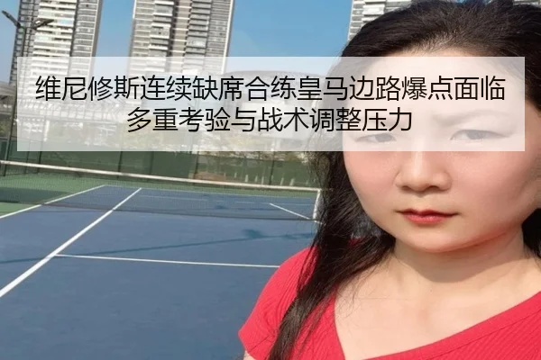 维尼修斯连续缺席合练皇马边路爆点面临多重考验与战术调整压力